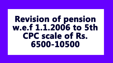 Revision of pension w.e.f 1.1.2006 to 5th CPC scale of Rs. 6500-10500