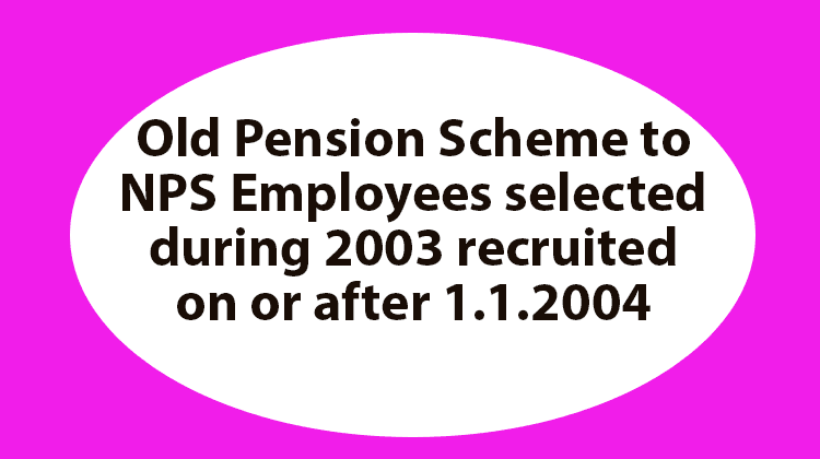 Old Pension Scheme to NPS Employees selected during 2003 recruited on or after 1.1.2004