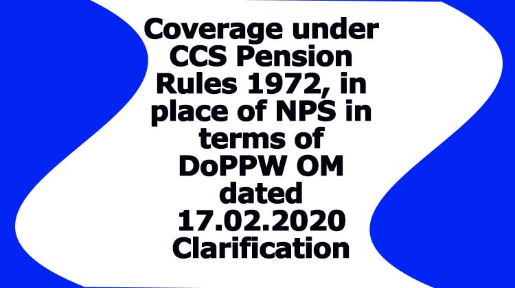 Coverage under CCS Pension Rules 1972, in place of NPS in terms of DoPPW OM dated 17.02.2020 Clarification