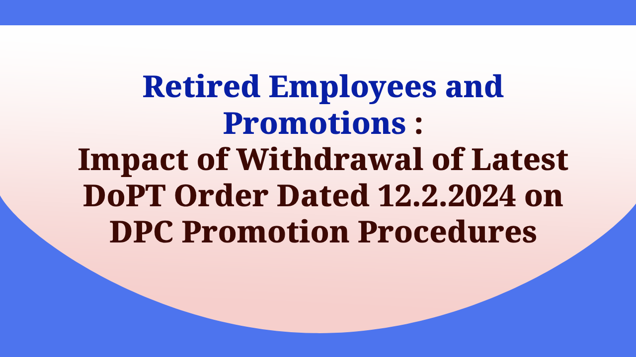 Retired Employees and Promotions : Impact of Withdrawal of Latest DoPT Order Dated 12.2.2024 on DPC Promotion Procedures
